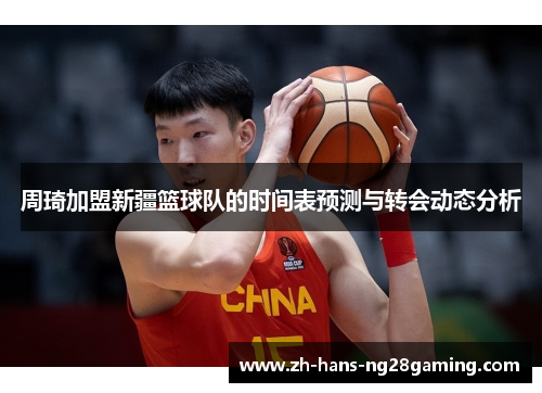 周琦加盟新疆篮球队的时间表预测与转会动态分析