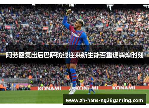 阿劳霍复出后巴萨防线迎来新生能否重现辉煌时刻 阿劳霍复出后巴萨防线迎来新生能否重现辉煌时刻