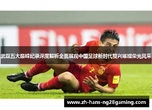 武磊五大巅峰纪录深度解析全面展现中国足球新时代复兴璀璨荣光风采