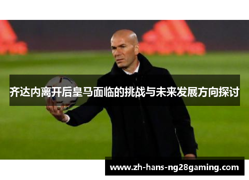 齐达内离开后皇马面临的挑战与未来发展方向探讨 齐达内离开后皇马面临的挑战与未来发展方向探讨