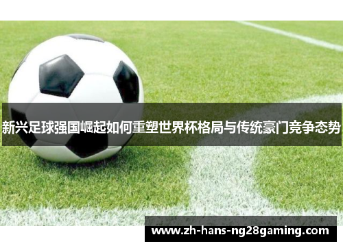 新兴足球强国崛起如何重塑世界杯格局与传统豪门竞争态势