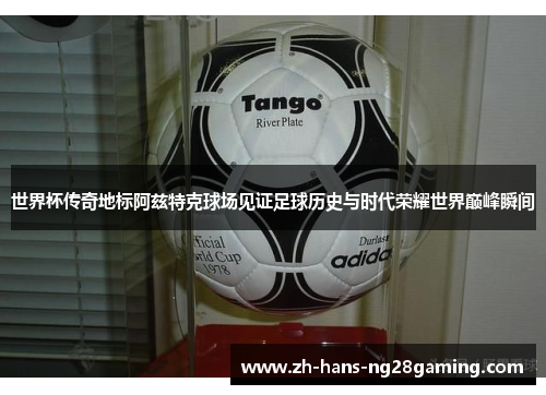 世界杯传奇地标阿兹特克球场见证足球历史与时代荣耀世界巅峰瞬间