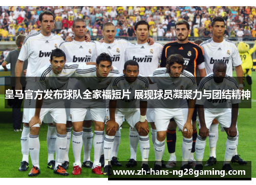 皇马官方发布球队全家福短片 展现球员凝聚力与团结精神
