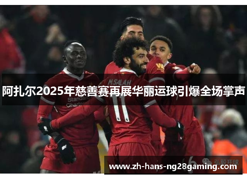 阿扎尔2025年慈善赛再展华丽运球引爆全场掌声 阿扎尔2025年慈善赛再展华丽运球引爆全场掌声