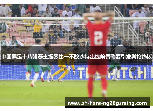 中国男足十八强赛主场零比一不敌沙特出线前景骤紧引发舆论热议 中国男足十八强赛主场零比一不敌沙特出线前景骤紧引发舆论热议