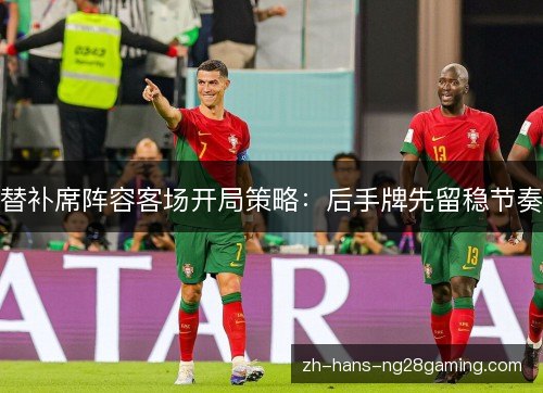 替补席阵容客场开局策略:后手牌先留稳节奏 替补席阵容客场开局策略:后手牌先留稳节奏