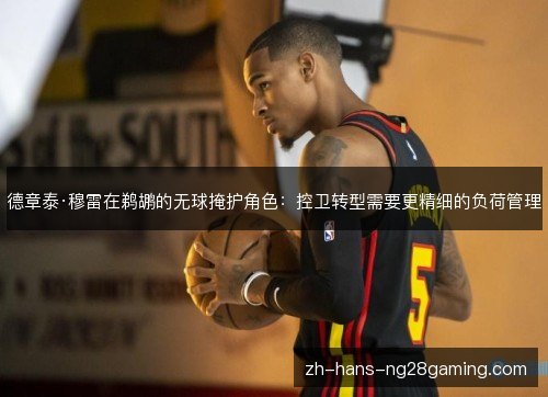 德章泰·穆雷在鹈鹕的无球掩护角色:控卫转型需要更精细的负荷管理 德章泰·穆雷在鹈鹕的无球掩护角色:控卫转型需要更精细的负荷管理